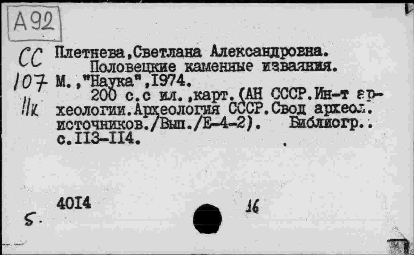 ﻿А 92
Гр Плетнева,Светлана Александровна. Половецкие каменные изваяния.
’07- М.,"Наука" ,1974.	_ ,
і, 200 с.с ил.,карт. (АН СССР.Ин-т ер-
//£ хеологии. Археология СиСР.Свод археол.
источников./Выл./Е-4-2).	Ваблиогр..
с.113-114.
4014